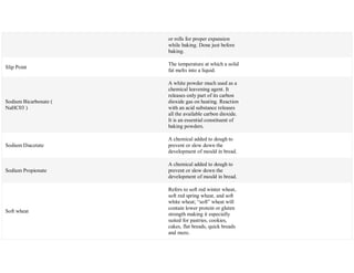 or rolls for proper expansion
while baking. Done just before
baking.
Slip Point
The temperature at which a solid
fat melts into a liquid.
Sodium Bicarbonate (
NaHC03 )
A white powder much used as a
chemical leavening agent. It
releases only part of its carbon
dioxide gas on heating. Reaction
with an acid substance releases
all the available carbon dioxide.
It is an essential constituent of
baking powders.
Sodium Diacetate
A chemical added to dough to
prevent or slow down the
development of mould in bread.
Sodium Propionate
A chemical added to dough to
prevent or slow down the
development of mould in bread.
Soft wheat
Refers to soft red winter wheat,
soft red spring wheat, and soft
white wheat; ―soft‖ wheat will
contain lower protein or gluten
strength making it especially
suited for pastries, cookies,
cakes, flat breads, quick breads
and more.
 