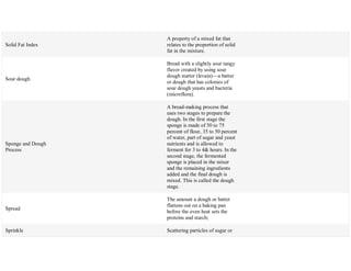 Solid Fat Index
A property of a mixed fat that
relates to the proportion of solid
fat in the mixture.
Sour dough
Bread with a slightly sour tangy
flavor created by using sour
dough starter (levain)—a batter
or dough that has colonies of
sour dough yeasts and bacteria
(microflora).
Sponge and Dough
Process
A bread-making process that
uses two stages to prepare the
dough. In the first stage the
sponge is made of 50 to 75
percent of flour, 35 to 50 percent
of water, part of sugar and yeast
nutrients and is allowed to
ferment for 3 to 4& hours. In the
second stage, the fermented
sponge is placed in the mixer
and the remaining ingredients
added and the final dough is
mixed. This is called the dough
stage.
Spread
The amount a dough or batter
flattens out on a baking pan
before the oven heat sets the
proteins and starch;
Sprinkle Scattering particles of sugar or
 