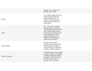 toppings over a surface, like
frosting, cake or bread.
Staling
The complex changes that occur
inbread during storage after
baking that lead to loss of
freshness or hardening to the
point where the bread loses it
edible quality.
Starch
70 to 75% of flour is starch.
During milling a small portion
are damaged. Quality wheat and
short extraction flour contain
fine quality starch granules and
protein important in mixing,
dough conditioning water
absorption, fermentation and
quality crumb formation.
Starch Damage
Disruption of the natural
structure of the starch granules
by biochemical ( amylases ),
chemical ( alkali ) or physical (
grinding or milling ) measures.
Steoryl-2-Lactylate
A fat-like substance that is added
to dough to improve its handling
properties and thereby improve
the quality of the bread. These
are either sodium ( SSL ) or
calcium ( CSL ) lactyiates.
 