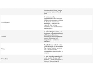 increase the nutritional, market
or consumer value of a baked
good.
Viscosity Test
A test based on the
determination of the viscosity (
thickness, consistency, resistance
to flour) of a mixture or a
solution of a substance and
water. In flour testing,
sometimes used as a measure of
baking quality.
Votator
A heat exchanger in which it is
possible to effect simultaneously
all the physical treatment
necessary to produce high grade
smooth shortenings and
margarine in a continuous
operation.
Water
Very hard water and soft water
create problems for baked goods.
Tap water of medium hardness
and without noticeable
chlorination or other off odors is
suitable.
Weak Flour
A flour that takes up a relatively
small quantity of water and
produces a dough that requires a
relatively short mixing for
 