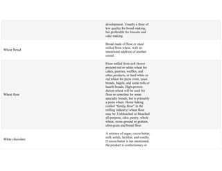 development. Usually a flour of
low quality for bread-making,
but preferable for biscuits and
cake making.
Wheat Bread
Bread made of flour or meal
milled from wheat, with no
intentional addition of another
cereal.
Wheat flour
Flour milled from soft (lower
protein) red or white wheat for
cakes, pastries, waffles, and
other products, or hard white or
red wheat for pizza crust, yeast
breads, bagels, and some rolls or
hearth breads. High-protein
durum wheat will be used for
flour or semolina for some
specialty breads, but is primarily
a pasta wheat. Home baking
(called ―family flour‖ in the
milling industry) wheat flour
may be: Unbleached or bleached
all-purpose, cake, pastry, whole
wheat, stone-ground or graham,
ultra-grain and bread flour.
White chocolate
A mixture of sugar, cocoa butter,
milk solids, lecithin, and vanilla.
If cocoa butter is not mentioned,
the product is confectionary or
 