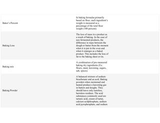 Baker‘s Percent
In baking formulas primarily
based on flour, each ingredient‘s
weight is measured as a
percentage of the total flour
weight (100 percent).
Baking Loss
The loss of mass in a product as
a result of baking. In the case of
non fermented products, the
difference in mass between the
dough or batter from the moment
when it is put in the oven and
when it emerges as a baked
product. This includes the loss of
fat to the baking sheet or tin.
Baking mix
A combination of pre-measured
baking dry ingredients (Ex:
flours, meal, leavening, sugars,
salt, spices).
Baking Powder
A balanced mixture of sodium
bicarbonate and an acid. Baking
powders when moistened and
heated produce a leavening gas
in batters and doughs. They
should leave only tasteless,
harmless residues. The acid
substances commonly used are
tartaric acid, cream of tartar,
calcium acidphosphate, sodium
acid pyrophosphate, and sodium
 