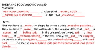 THE BAKING SODA VOLCANO track 20
Materials:
_RED FOOD COLORING______ 3. A spoon of __BAKING SODA___
__MODELING PLASTICINE_...