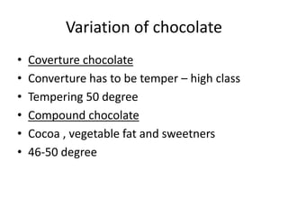 Variation of chocolate
• Coverture chocolate
• Converture has to be temper – high class
• Tempering 50 degree
• Compound chocolate
• Cocoa , vegetable fat and sweetners
• 46-50 degree
 