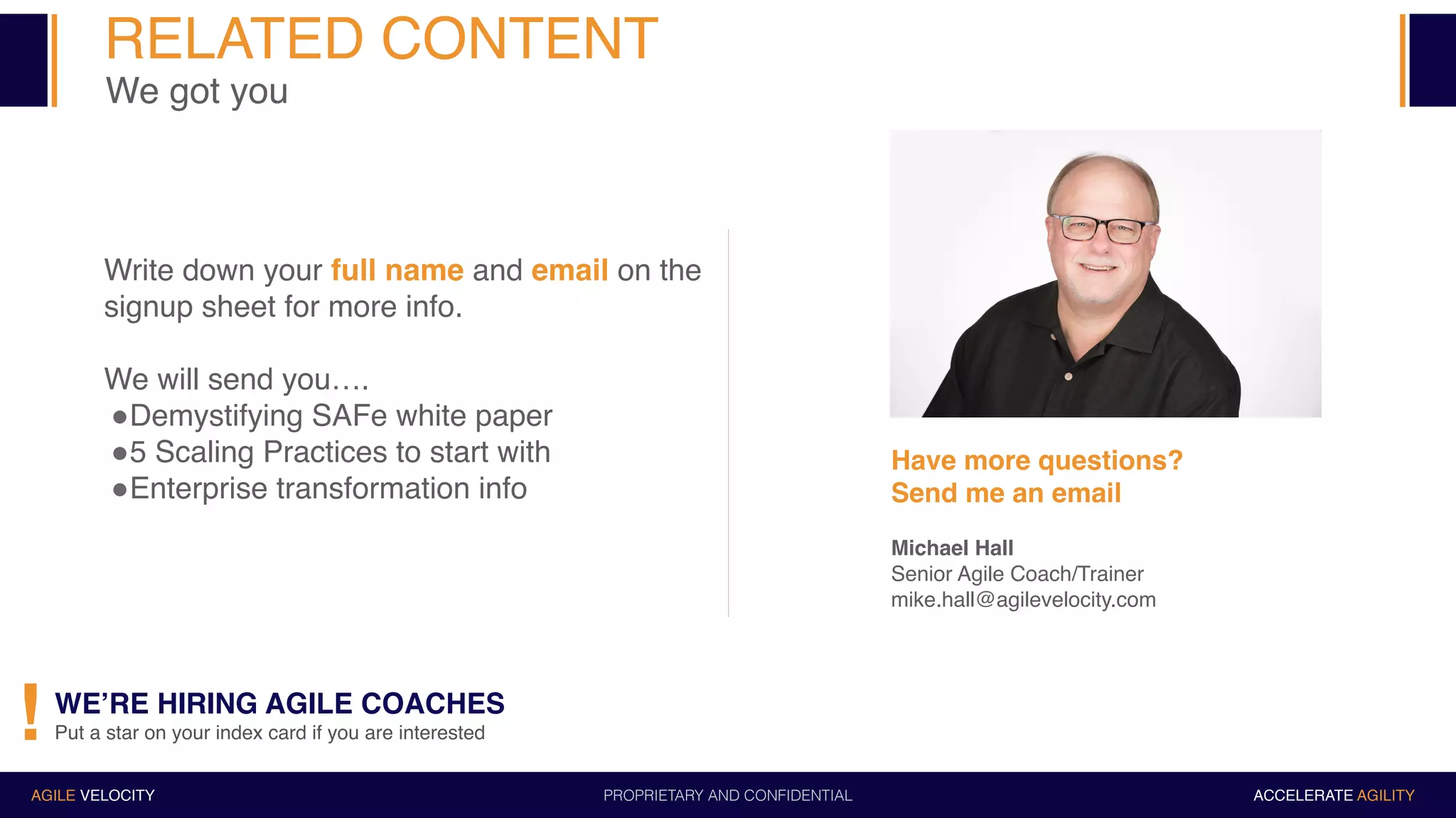 PROPRIETARY AND CONFIDENTIALAGILE VELOCITY ACCELERATE AGILITY
Write down your full name and email on the
signup sheet for more info.
We will send you….
"Demystifying SAFe white paper
"5 Scaling Practices to start with
"Enterprise transformation info
Have more questions?
Send me an email
Michael Hall
Senior Agile Coach/Trainer
mike.hall@agilevelocity.com
WE’RE HIRING AGILE COACHES
Put a star on your index card if you are interested!
RELATED CONTENT
We got you
