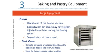 Large Equipment
Copyright
©
2013
by
John
Wiley
&
Sons,
Inc.
All
Rights
Reserved
3
Ovens
• Workhorse of the bakers kitchen.
• Cooks by hot air, some may have steam
injected into them during the baking
cycle.
• Several kinds of ovens used.
• Deck Oven
• items to be baked are placed directly on the
bottom or deck of the oven, no racks.
• Used for breads, pizzas, cakes, cookies
Courtesy of Macadams Baking Systems (Pty) Ltd.
Baking and Pastry Equipment
 