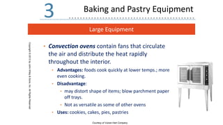 Large Equipment
Copyright
©
2013
by
John
Wiley
&
Sons,
Inc.
All
Rights
Reserved
3
• Convection ovens contain fans that circulate
the air and distribute the heat rapidly
throughout the interior.
• Advantages: foods cook quickly at lower temps.; more
even cooking.
• Disadvantage:
• may distort shape of items; blow parchment paper
off trays.
• Not as versatile as some of other ovens
• Uses: cookies, cakes, pies, pastries
Courtesy of Vulcan-Hart Company.
Baking and Pastry Equipment
 