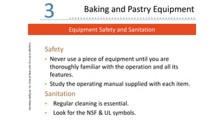 Equipment Safety and Sanitation
Copyright
©
2013
by
John
Wiley
&
Sons,
Inc.
All
Rights
Reserved
3
Safety
• Never use a piece of equipment until you are
thoroughly familiar with the operation and all its
features.
• Study the operating manual supplied with each item.
Sanitation
• Regular cleaning is essential.
• Look for the NSF & UL symbols.
Baking and Pastry Equipment
 