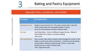 Specialty Pans, Containers, and Molds
Copyright
©
2013
by
John
Wiley
&
Sons,
Inc.
All
Rights
Reserved
3 Baking and Pastry Equipment
Pan Name Description/Uses
Spring form pan Range in sizes from 6-12 in. The ring is joined with a clip that
when closed holds the removable bottom in place.
Uses: for cheesecakes and other delicate cakes.
Tart pan Has fluted sides. Come in different shapes & sizes. Made of
tinned steel (w or w/out a nonstick coating.
Uses: tarts
Tube pan/Bundt Has a center tube which conducts heat through the center of the
batter as well as the sides and bottom. Useful for evenly baking
heavy batters without overbrowning. Come in many sizes.
Bundt pan has a mold or fluted sides.
Uses: angel food cake,
 