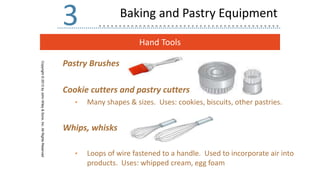 Hand Tools
Copyright
©
2013
by
John
Wiley
&
Sons,
Inc.
All
Rights
Reserved
3
Pastry Brushes
Cookie cutters and pastry cutters
• Many shapes & sizes. Uses: cookies, biscuits, other pastries.
Whips, whisks
• Loops of wire fastened to a handle. Used to incorporate air into
products. Uses: whipped cream, egg foam
Baking and Pastry Equipment
 