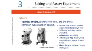 Large Equipment
Copyright
©
2013
by
John
Wiley
&
Sons,
Inc.
All
Rights
Reserved
3
Mixers
• Vertical Mixers, planetary mixers, are the most
common types used in baking.
Courtesy of Hobart Corporation
Baking and Pastry Equipment
• Beater attachments revolve
around the stationary bowl.
• Table top and floor models
available.
• Advantage: Versatility
• TIP: Always stop mixer when
attempting to scrape sides of
bowl.
• Uses: doughs, batters, creams,
meringues
 