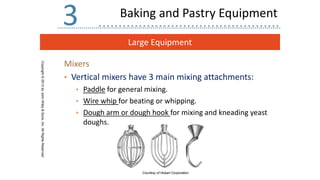 Large Equipment
Copyright
©
2013
by
John
Wiley
&
Sons,
Inc.
All
Rights
Reserved
3
Mixers
• Vertical mixers have 3 main mixing attachments:
• Paddle for general mixing.
• Wire whip for beating or whipping.
• Dough arm or dough hook for mixing and kneading yeast
doughs.
Courtesy of Hobart Corporation
Baking and Pastry Equipment
 