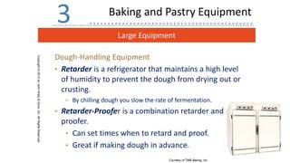 Large Equipment
Copyright
©
2013
by
John
Wiley
&
Sons,
Inc.
All
Rights
Reserved
3
Dough-Handling Equipment
• Retarder is a refrigerator that maintains a high level
of humidity to prevent the dough from drying out or
crusting.
• By chilling dough you slow the rate of fermentation.
• Retarder-Proofer is a combination retarder and
proofer.
• Can set times when to retard and proof.
• Great if making dough in advance.
Courtesy of TMB Baking, Inc.
Baking and Pastry Equipment
 