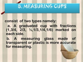 8. MEASURING CUPS


consist of two types namely:
  a. A graduated cup with fractions
 (1,3/4, 2/3, ½,1/3,1/4,1/6) marked on
 each side.
  b. A measuring glass made of
 transparent or plastic is more accurate
 for measuring.
 