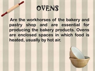 OVENS
Are the workhorses of the bakery and
pastry shop and are essential for
producing the bakery products. Ovens
are enclosed spaces in which food is
heated, usually by hot air.
 
