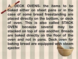 A. DECK OVENS- the items to be
baked either on sheet pans or in the
case of some bread freestanding are
placed directly on the bottom, or deck
of oven. This is also called STACK
OVEN because several may be
stacked on top of one another. Breads
are baked directly on the floor of the
oven and not in pans. Deck oven for
baking bread are equipped with steam
ejector.
 