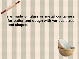 are made of glass or metal containers
 for batter and dough with various sizes
 and shapes.
 