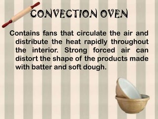 CONVECTION OVEN
Contains fans that circulate the air and
 distribute the heat rapidly throughout
 the interior. Strong forced air can
 distort the shape of the products made
 with batter and soft dough.
 