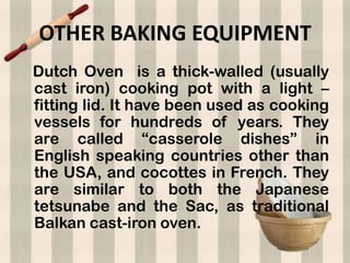 OTHER BAKING EQUIPMENT
Dutch Oven is a thick-walled (usually
cast iron) cooking pot with a light –
fitting lid. It have been used as cooking
vessels for hundreds of years. They
are called “casserole dishes” in
English speaking countries other than
the USA, and cocottes in French. They
are similar to both the Japanese
tetsunabe and the Sac, as traditional
Balkan cast-iron oven.
 
