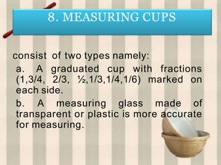 consist of two types namely:
a. A graduated cup with fractions
(1,3/4, 2/3, ½,1/3,1/4,1/6) marked on
each side.
b. A measuring glass made of
transparent or plastic is more accurate
for measuring.
8. MEASURING CUPS
 