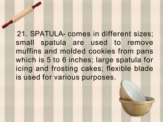 21. SPATULA- comes in different sizes;
small spatula are used to remove
muffins and molded cookies from pans
which is 5 to 6 inches; large spatula for
icing and frosting cakes; flexible blade
is used for various purposes.
 