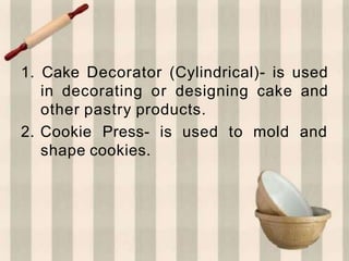 1. Cake Decorator (Cylindrical)- is used
in decorating or designing cake and
other pastry products.
2. Cookie Press- is used to mold and
shape cookies.
 