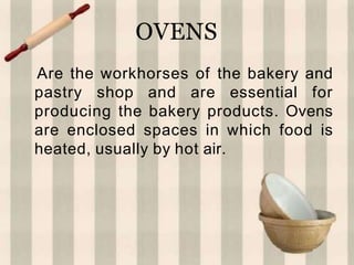 OVENS
Are the workhorses of the bakery and
pastry shop and are essential for
producing the bakery products. Ovens
are enclosed spaces in which food is
heated, usually by hot air.
 