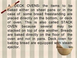 A. DECK OVENS- the items to be
baked either on sheet pans or in the
case of some bread freestanding are
placed directly on the bottom, or deck
of oven. This is also called STACK
OVEN because several may be
stacked on top of one another. Breads
are baked directly on the floor of the
oven and not in pans. Deck oven for
baking bread are equipped with steam
ejector.
 