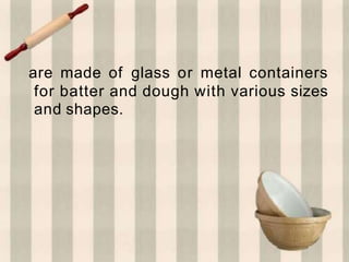 are made of glass or metal containers
for batter and dough with various sizes
and shapes.
 