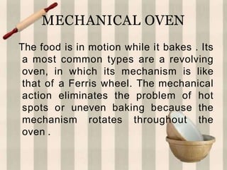 MECHANICAL OVEN
The food is in motion while it bakes . Its
a most common types are a revolving
oven, in which its mechanism is like
that of a Ferris wheel. The mechanical
action eliminates the problem of hot
spots or uneven baking because the
mechanism rotates throughout the
oven .
 