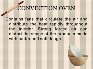 CONVECTION OVEN
Contains fans that circulate the air and
distribute the heat rapidly throughout
the interior. Strong forced air can
distort the shape of the products made
with batter and soft dough.
 