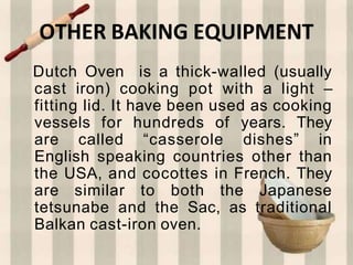 OTHER BAKING EQUIPMENT
Dutch Oven is a thick-walled (usually
cast iron) cooking pot with a light –
fitting lid. It have been used as cooking
vessels for hundreds of years. They
are called “casserole dishes” in
English speaking countries other than
the USA, and cocottes in French. They
are similar to both the Japanese
tetsunabe and the Sac, as traditional
Balkan cast-iron oven.
 