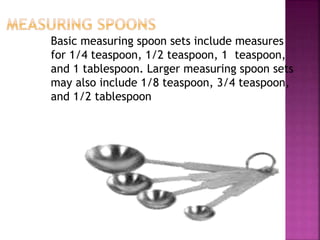 Basic measuring spoon sets include measures
for 1/4 teaspoon, 1/2 teaspoon, 1 teaspoon,
and 1 tablespoon. Larger measuring spoon sets
may also include 1/8 teaspoon, 3/4 teaspoon,
and 1/2 tablespoon
 