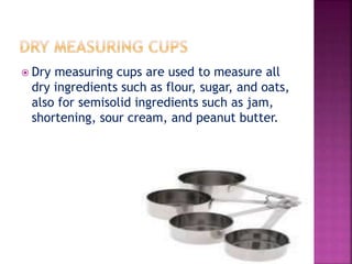  Dry measuring cups are used to measure all
dry ingredients such as flour, sugar, and oats,
also for semisolid ingredients such as jam,
shortening, sour cream, and peanut butter.
 