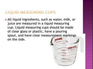  All liquid ingredients, such as water, milk, or
juice are measured in a liquid measuring
cup. Liquid measuring cups should be made
of clear glass or plastic, have a pouring
spout, and have clear measurement markings
on the side.
 