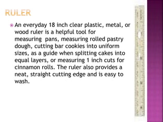  An everyday 18 inch clear plastic, metal, or
wood ruler is a helpful tool for
measuring pans, measuring rolled pastry
dough, cutting bar cookies into uniform
sizes, as a guide when splitting cakes into
equal layers, or measuring 1 inch cuts for
cinnamon rolls. The ruler also provides a
neat, straight cutting edge and is easy to
wash.
 