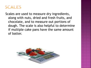 Scales are used to measure dry ingredients,
along with nuts, dried and fresh fruits, and
chocolate, and to measure out portions of
dough. The scale is also helpful to determine
if multiple cake pans have the same amount
of batter.
 