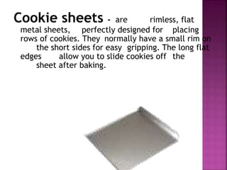 Cookie sheets - are rimless, flat
metal sheets, perfectly designed for placing
rows of cookies. They normally have a small rim on
the short sides for easy gripping. The long flat
edges allow you to slide cookies off the
sheet after baking.
 