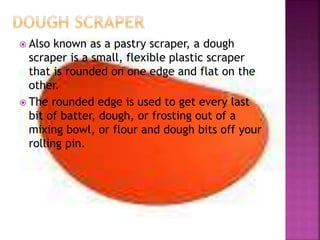  Also known as a pastry scraper, a dough
scraper is a small, flexible plastic scraper
that is rounded on one edge and flat on the
other.
 The rounded edge is used to get every last
bit of batter, dough, or frosting out of a
mixing bowl, or flour and dough bits off your
rolling pin.
 