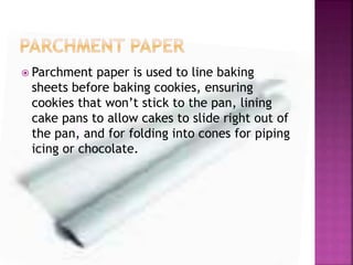  Parchment paper is used to line baking
sheets before baking cookies, ensuring
cookies that won’t stick to the pan, lining
cake pans to allow cakes to slide right out of
the pan, and for folding into cones for piping
icing or chocolate.
 