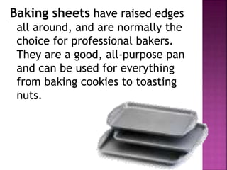 Baking sheets have raised edges
all around, and are normally the
choice for professional bakers.
They are a good, all-purpose pan
and can be used for everything
from baking cookies to toasting
nuts.
 