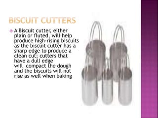  A Biscuit cutter, either
plain or fluted, will help
produce high-rising biscuits
as the biscuit cutter has a
sharp edge to produce a
clean cut; cutters that
have a dull edge
will compact the dough
and the biscuits will not
rise as well when baking
 