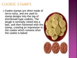  Cookie stamps are often made of
terra-cotta, and are used to
stamp designs into the top of
shortbread-type cookies. The
dough is normally rolled into a
ball, and then flattened with the
stamp, creating an impression in
the cookie which remains after
the cookie is baked
 