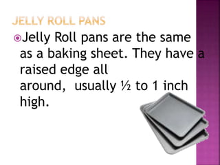 Jelly Roll pans are the same
as a baking sheet. They have a
raised edge all
around, usually ½ to 1 inch
high.
 