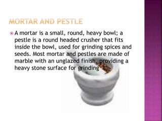  A mortar is a small, round, heavy bowl; a
pestle is a round headed crusher that fits
inside the bowl, used for grinding spices and
seeds. Most mortar and pestles are made of
marble with an unglazed finish, providing a
heavy stone surface for grinding
 