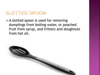  A slotted spoon is used for removing
dumplings from boiling water, or poached
fruit from syrup, and fritters and doughnuts
from hot oil.
 