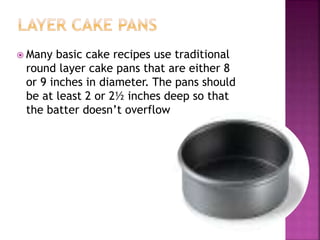  Many basic cake recipes use traditional
round layer cake pans that are either 8
or 9 inches in diameter. The pans should
be at least 2 or 2½ inches deep so that
the batter doesn’t overflow
 