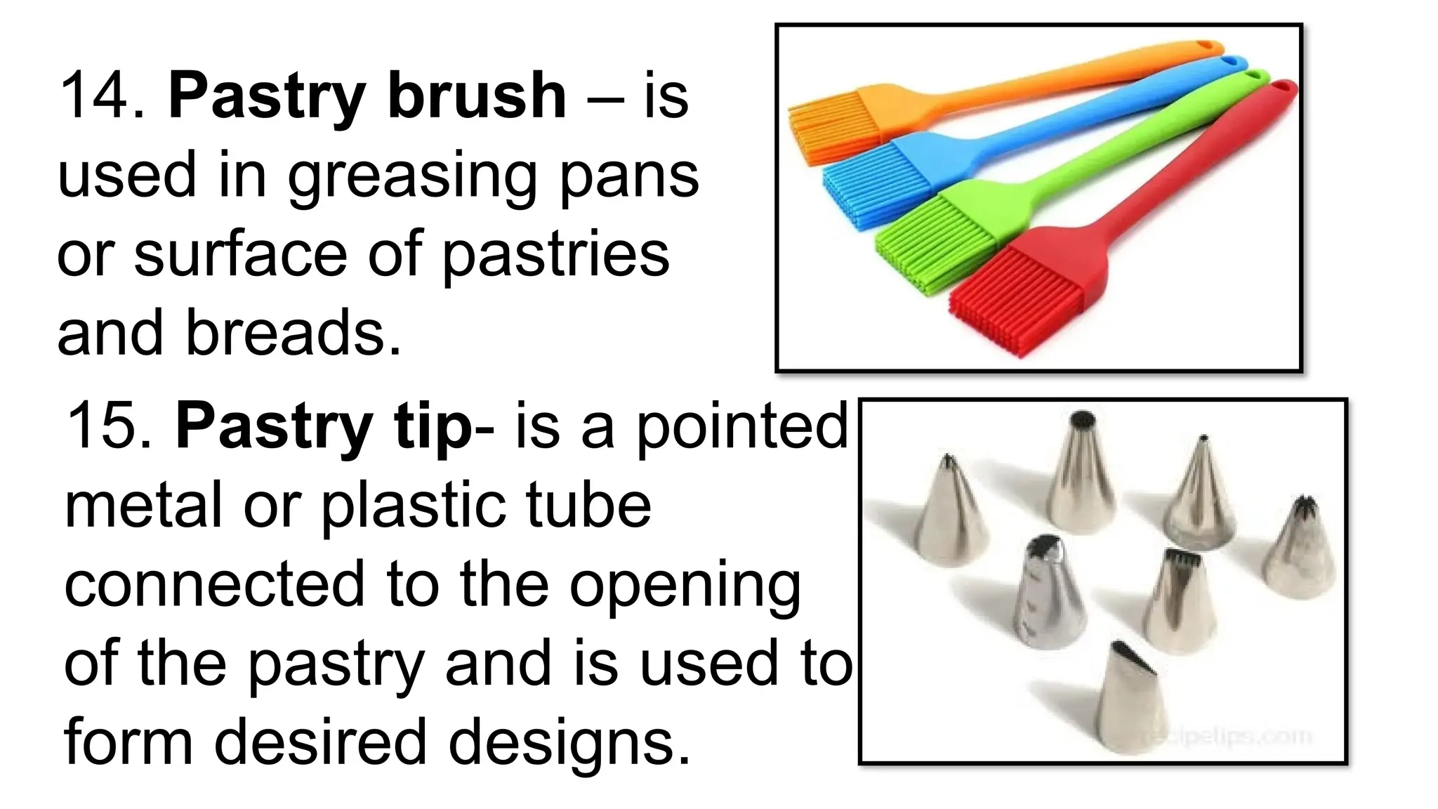 14. Pastry brush – is
used in greasing pans
or surface of pastries
and breads.
15. Pastry tip- is a pointed
metal or plastic tube
connected to the opening
of the pastry and is used to
form desired designs.
 