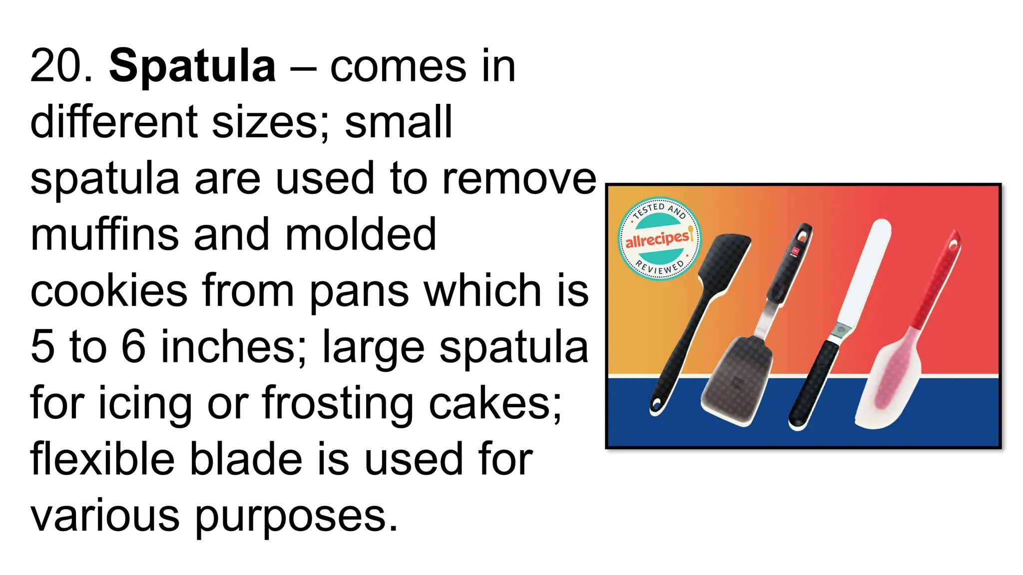 20. Spatula – comes in
different sizes; small
spatula are used to remove
muffins and molded
cookies from pans which is
5 to 6 inches; large spatula
for icing or frosting cakes;
flexible blade is used for
various purposes.
 