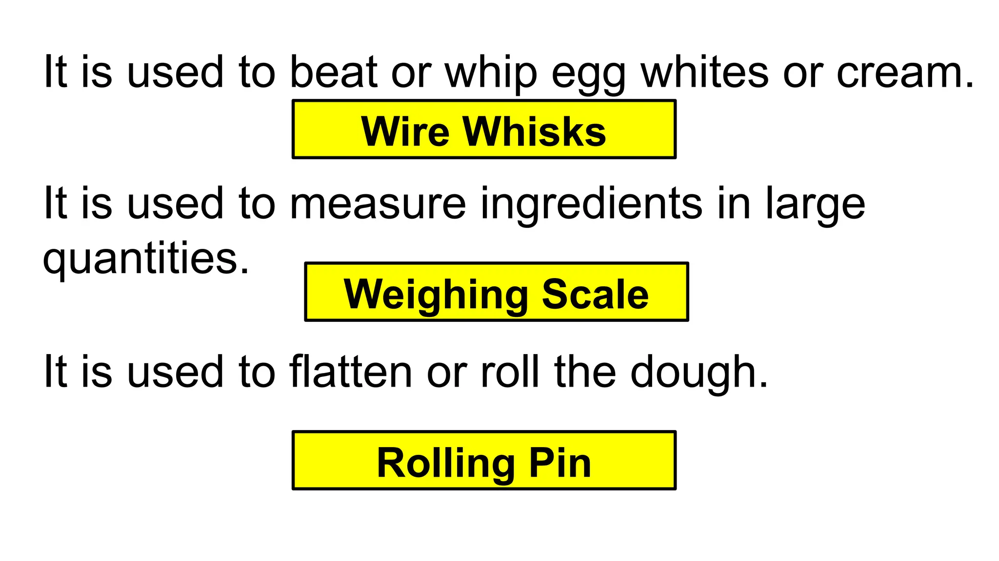 It is used to beat or whip egg whites or cream.
Wire Whisks
It is used to measure ingredients in large
quantities.
Rolling Pin
It is used to flatten or roll the dough.
Weighing Scale
 